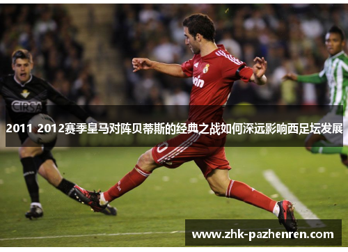 2011 2012赛季皇马对阵贝蒂斯的经典之战如何深远影响西足坛发展