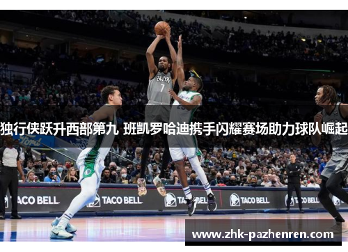 独行侠跃升西部第九 班凯罗哈迪携手闪耀赛场助力球队崛起
