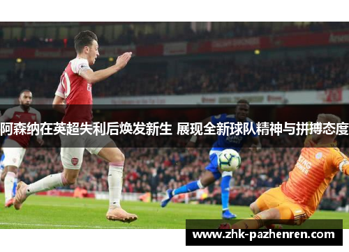 阿森纳在英超失利后焕发新生 展现全新球队精神与拼搏态度
