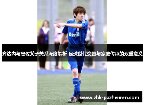 齐达内与恩佐父子关系深度解析 足球世代交替与家庭传承的双重意义