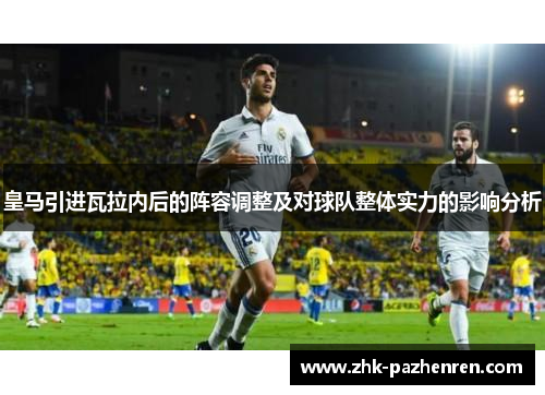 皇马引进瓦拉内后的阵容调整及对球队整体实力的影响分析 皇马引进瓦拉内后的阵容调整及对球队整体实力的影响分析