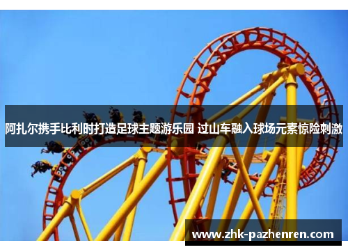 阿扎尔携手比利时打造足球主题游乐园 过山车融入球场元素惊险刺激