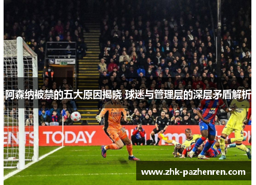 阿森纳被禁的五大原因揭晓 球迷与管理层的深层矛盾解析
