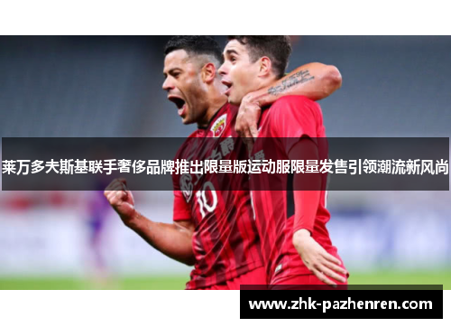 莱万多夫斯基联手奢侈品牌推出限量版运动服限量发售引领潮流新风尚 莱万多夫斯基联手奢侈品牌推出限量版运动服限量发售引领潮流新风尚