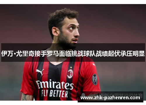伊万·尤里奇接手罗马面临挑战球队战绩起伏承压明显 伊万·尤里奇接手罗马面临挑战球队战绩起伏承压明显