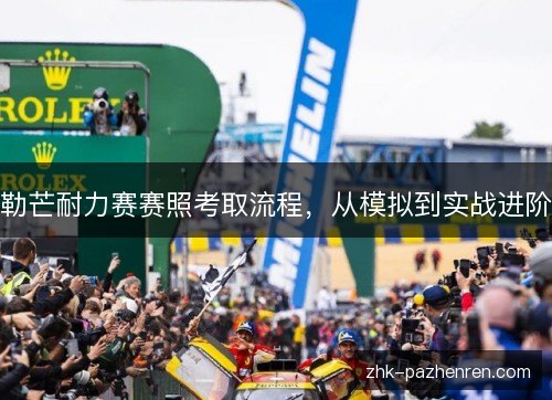 勒芒耐力赛赛照考取流程,从模拟到实战进阶 勒芒耐力赛赛照考取流程,从模拟到实战进阶
